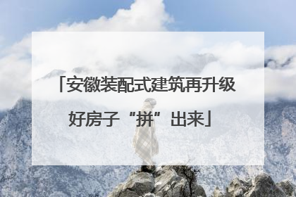安徽装配式建筑再升级 好房子“拼”出来