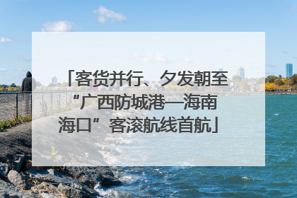 客货并行、夕发朝至 “广西防城港—海南海口”客滚航线首航