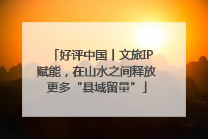 好评中国丨文旅IP赋能，在山水之间释放更多“县域留量”