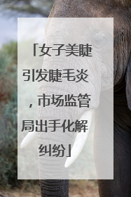 女子美睫引发睫毛炎，市场监管局出手化解纠纷