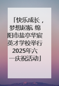 快乐成长，梦想起航 绵阳市盐亭华宸英才学校举行2025年六一庆祝活动