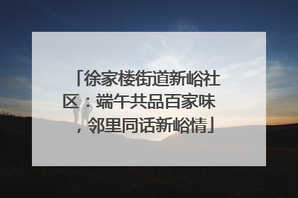 徐家楼街道新峪社区：端午共品百家味，邻里同话新峪情