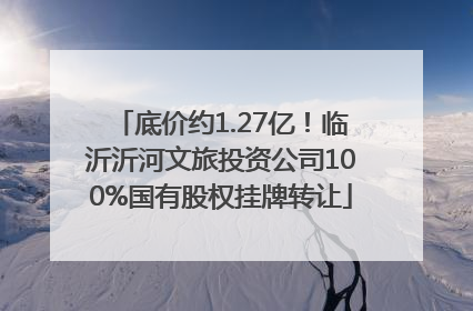 底价约1.27亿！临沂沂河文旅投资公司100%国有股权挂牌转让