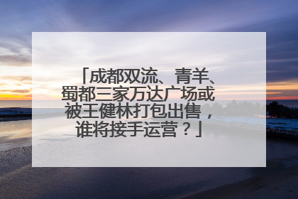 成都双流、青羊、蜀都三家万达广场或被王健林打包出售，谁将接手运营？