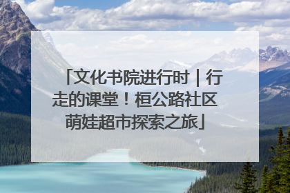 文化书院进行时｜行走的课堂！桓公路社区萌娃超市探索之旅