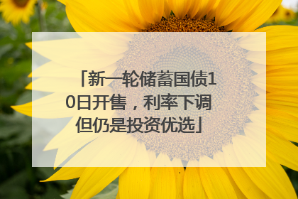 新一轮储蓄国债10日开售，利率下调但仍是投资优选