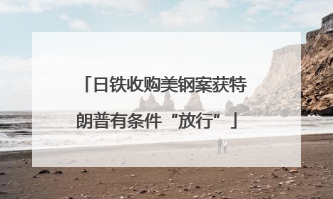 日铁收购美钢案获特朗普有条件“放行”