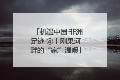 机遇中国·非洲足迹 ④丨刚果河畔的“家”温暖