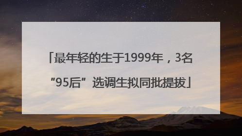 最年轻的生于1999年，3名“95后”选调生拟同批提拔