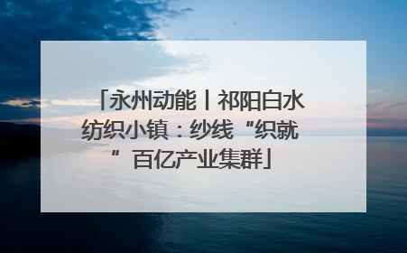 永州动能丨祁阳白水纺织小镇：纱线“织就”百亿产业集群