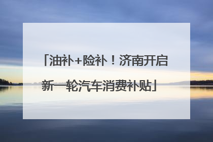 油补+险补！济南开启新一轮汽车消费补贴