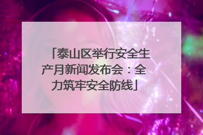 泰山区举行安全生产月新闻发布会：全力筑牢安全防线