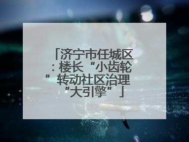 济宁市任城区：楼长“小齿轮”转动社区治理“大引擎”