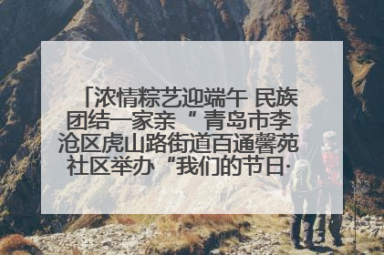 浓情粽艺迎端午 民族团结一家亲“ 青岛市李沧区虎山路街道百通馨苑社区举办“我们的节日·端午“主题活动