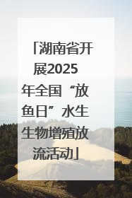 湖南省开展2025年全国“放鱼日”水生生物增殖放流活动