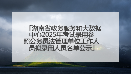 湖南省政务服务和大数据中心2025年考试录用参照公务员法管理单位工作人员拟录用人员名单公示