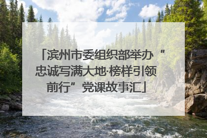 滨州市委组织部举办“忠诚写满大地·榜样引领前行”党课故事汇