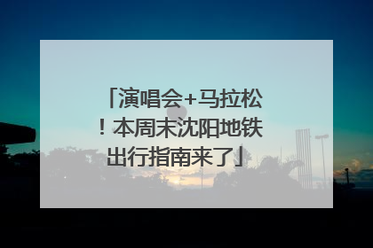 演唱会+马拉松！本周末沈阳地铁出行指南来了