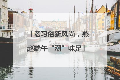 老习俗新风尚，燕赵端午“潮”味足