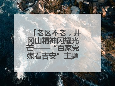 老区不老，井冈山精神闪耀光芒——“百家党媒看吉安”主题采访活动侧记