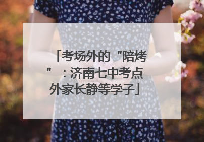 考场外的“陪烤”：济南七中考点外家长静等学子