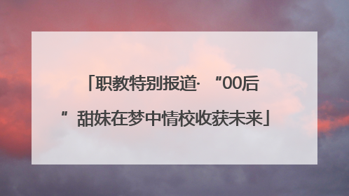 职教特别报道· “00后”甜妹在梦中情校收获未来