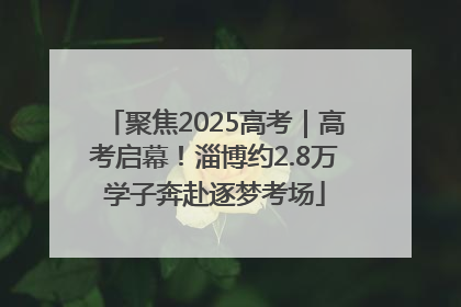 聚焦2025高考｜高考启幕！淄博约2.8万学子奔赴逐梦考场