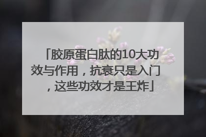 胶原蛋白肽的10大功效与作用，抗衰只是入门，这些功效才是王炸