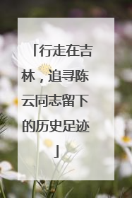行走在吉林，追寻陈云同志留下的历史足迹