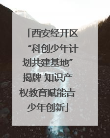 西安经开区“科创少年计划共建基地”揭牌 知识产权教育赋能青少年创新