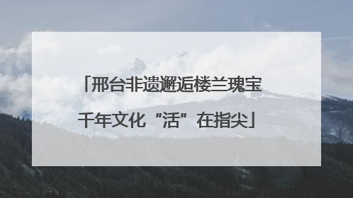 邢台非遗邂逅楼兰瑰宝 千年文化“活”在指尖