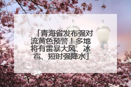 青海省发布强对流黄色预警！多地将有雷暴大风、冰雹、短时强降水