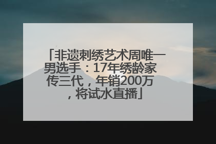 非遗刺绣艺术周唯一男选手：17年绣龄家传三代，年销200万，将试水直播