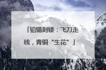 铅锡刻镂：飞刀走线，青铜“生花”