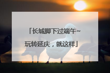 长城脚下过端午~玩转延庆，就这样