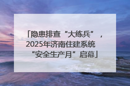 隐患排查“大练兵”，2025年济南住建系统“安全生产月”启幕