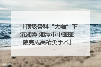 顶级骨科“大咖”下沉湘潭 湘潭市中医医院完成高精尖手术