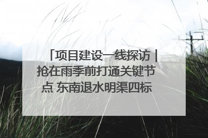 项目建设一线探访｜抢在雨季前打通关键节点 东南退水明渠四标段项目顺利完工
