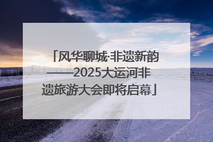 风华聊城·非遗新韵——2025大运河非遗旅游大会即将启幕
