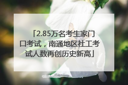2.85万名考生家门口考试，南通地区社工考试人数再创历史新高