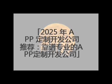 2025 年 APP 定制开发公司推荐：靠谱专业的APP定制开发公司