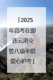 2025年高考在即 连云港交警八项举措爱心护考