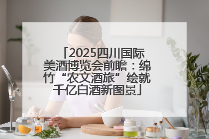 2025四川国际美酒博览会前瞻：绵竹“农文酒旅”绘就千亿白酒新图景