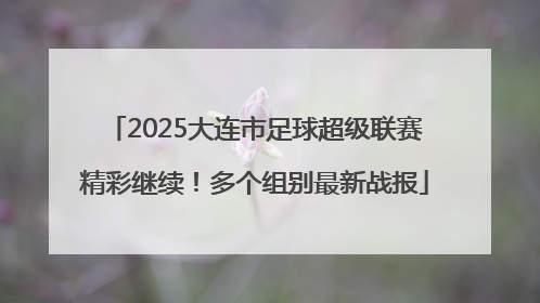 2025大连市足球超级联赛精彩继续！多个组别最新战报