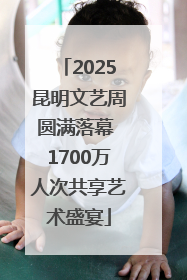 2025昆明文艺周圆满落幕 1700万人次共享艺术盛宴