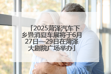2025菏泽汽车下乡暨消夏车展将于6月27日—29日在菏泽大剧院广场举办