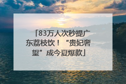 83万人次秒提广东荔枝饮！“贵妃奢望”成今夏爆款